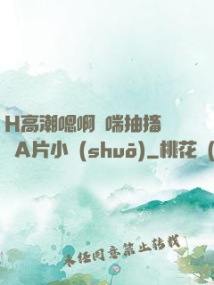 H高潮嗯啊嬌喘抽搐視頻A片小說(shuō)