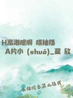 H高潮嗯啊嬌喘抽搐視頻A片小說(shuō)