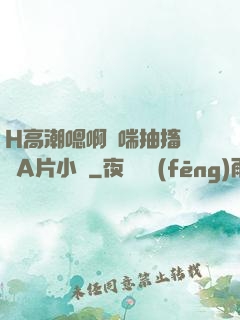 H高潮嗯啊嬌喘抽搐視頻A片小說