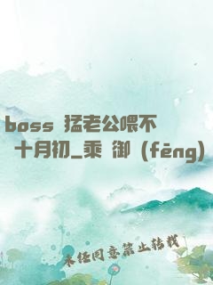 boss兇猛老公喂不飽十月初