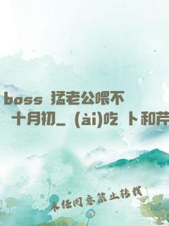 boss兇猛老公喂不飽十月初