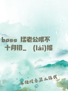 boss兇猛老公喂不飽十月初
