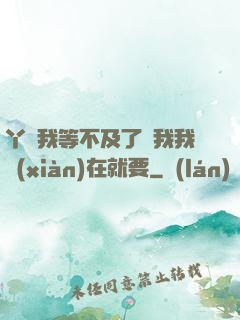 丫頭我等不及了給我我現(xiàn)在就要