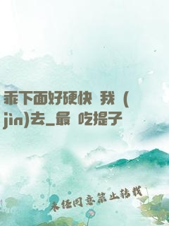 乖下面好硬快讓我進(jìn)去