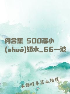 亂肉合集亂500篇小說(shuō)奶水
