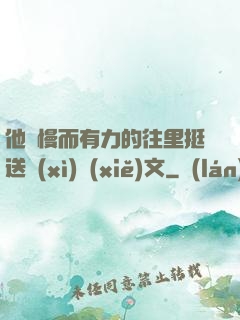 他緩慢而有力的往里挺送細(xì)寫(xiě)文