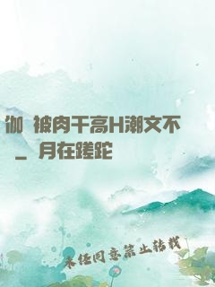 伽羅被肉干高H潮文不斷