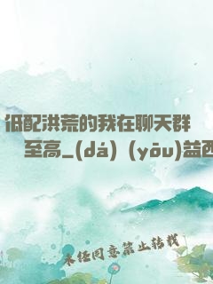 低配洪荒的我在聊天群偽裝至高