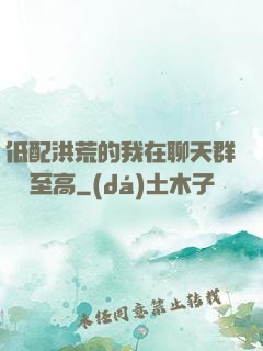 低配洪荒的我在聊天群偽裝至高