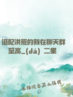 低配洪荒的我在聊天群偽裝至高