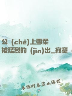 公車(chē)上雪柔被猛烈的進(jìn)出