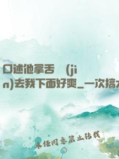 口述他拿舌頭進(jìn)去我下面好爽