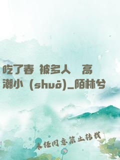 吃了春藥被多人倫姧高潮小說(shuō)