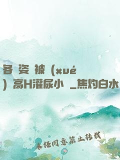 各種姿勢被學(xué)長高H灌尿小說