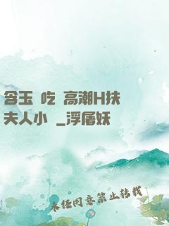 含玉勢吃飯高潮H扶搖夫人小說