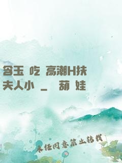 含玉勢吃飯高潮H扶搖夫人小說