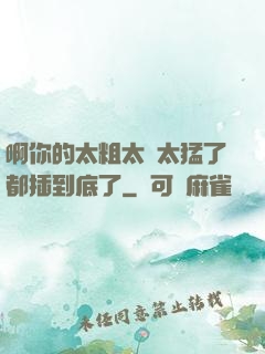 啊你的太粗太長太猛了都插到底了