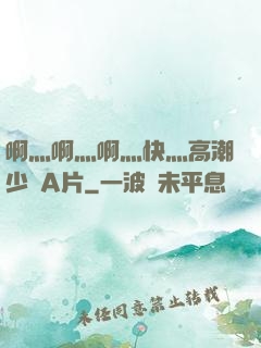 啊灬啊灬啊灬快灬高潮少婦A片