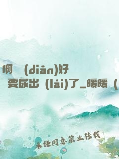 啊輕點(diǎn)好漲要尿出來(lái)了