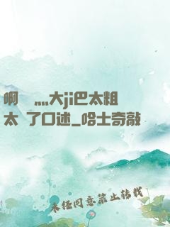 啊輕點灬大ji巴太粗太長了口述