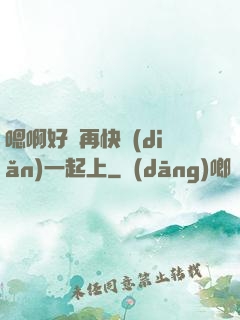 嗯啊好漲再快點(diǎn)一起上