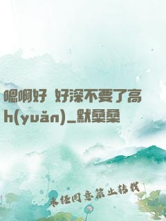 嗯啊好漲好深不要了高h(yuǎn)