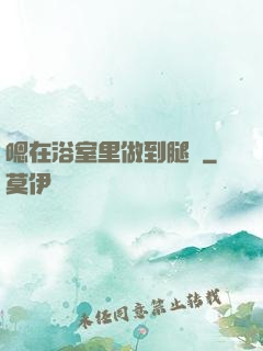 嗯在浴室里做到腿軟