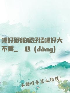嗯好舒服嗯好猛嗯好大不要