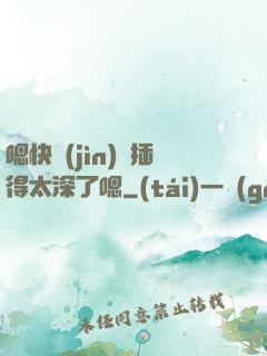 嗯快進(jìn)來插得太深了嗯