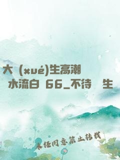 大學(xué)生高潮噴水流白漿66