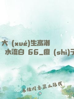 大學(xué)生高潮噴水流白漿66