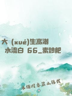 大學(xué)生高潮噴水流白漿66