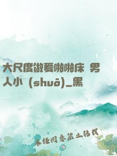 大尺度做爰啪啪床戲男人小說(shuō)