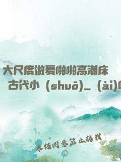 大尺度做爰啪啪高潮床戲古代小說(shuō)