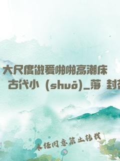 大尺度做爰啪啪高潮床戲古代小說(shuō)