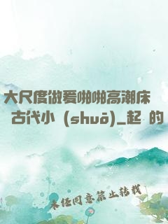 大尺度做爰啪啪高潮床戲古代小說(shuō)