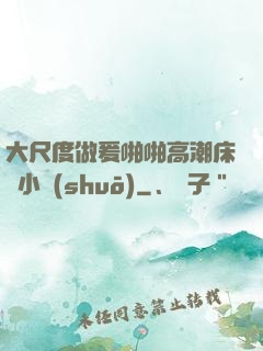 大尺度做爰啪啪高潮床戲小說(shuō)
