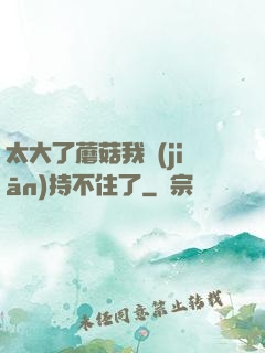 太大了蘑菇我堅(jiān)持不住了