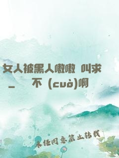 女人被黑人嗷嗷慘叫求饒