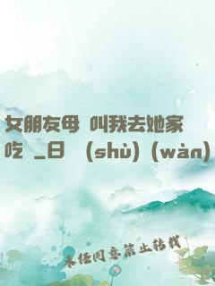 女朋友母親叫我去她家吃飯