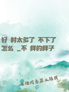 好滿射太多了裝不下了怎么辦