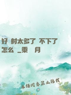 好滿射太多了裝不下了怎么辦