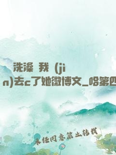 妺妺洗澡讓我進(jìn)去c了她微博文