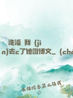 妺妺洗澡讓我進(jìn)去c了她微博文