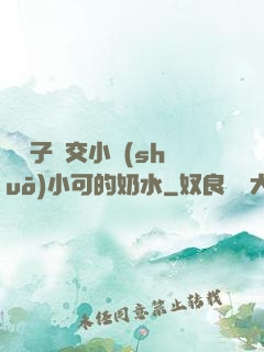 婦亂子倫交小說(shuō)小可的奶水