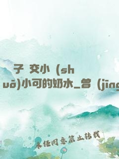 婦亂子倫交小說(shuō)小可的奶水