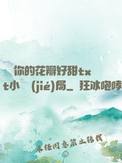 寶貝你的花瓣好甜txt小說結(jié)局