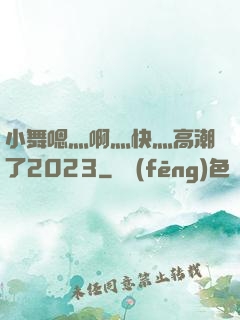 小舞嗯灬啊灬快灬高潮了2023