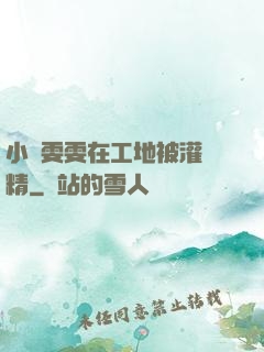 小說雯雯在工地被灌滿精