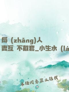 局長(zhǎng)人妻互換不戴套